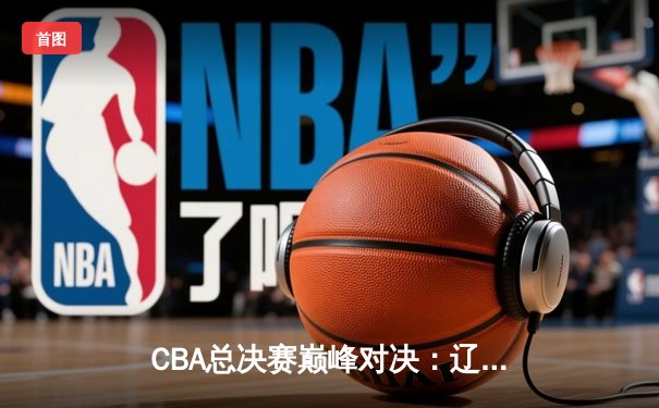 CBA总决赛巅峰对决：辽宁本钢加时鏖战力克浙江广厦夺队史第三冠