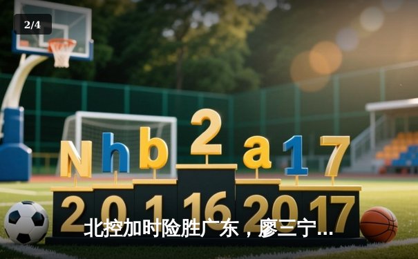 北控加时险胜广东，廖三宁33+10创生涯新高，CBA季后赛格局生变 - 2